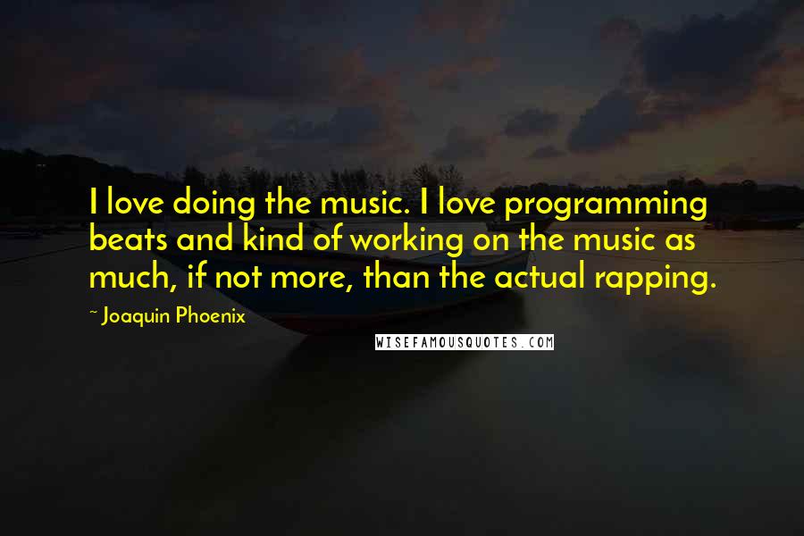 Joaquin Phoenix Quotes: I love doing the music. I love programming beats and kind of working on the music as much, if not more, than the actual rapping.