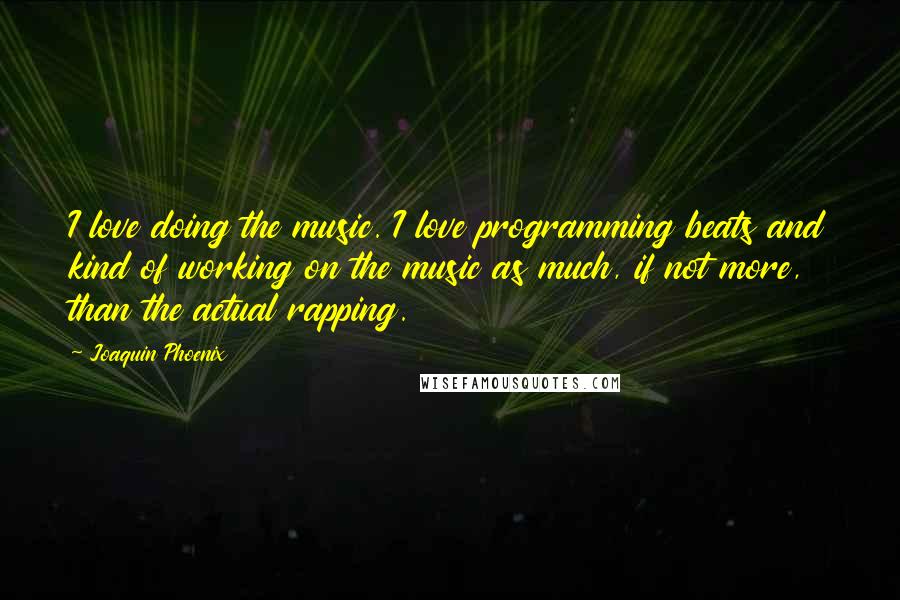 Joaquin Phoenix Quotes: I love doing the music. I love programming beats and kind of working on the music as much, if not more, than the actual rapping.