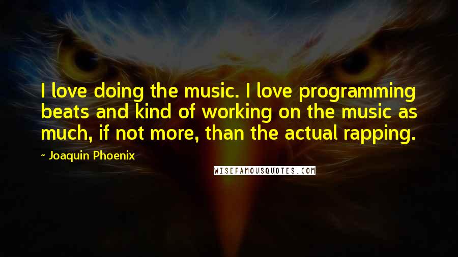 Joaquin Phoenix Quotes: I love doing the music. I love programming beats and kind of working on the music as much, if not more, than the actual rapping.