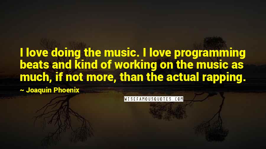 Joaquin Phoenix Quotes: I love doing the music. I love programming beats and kind of working on the music as much, if not more, than the actual rapping.