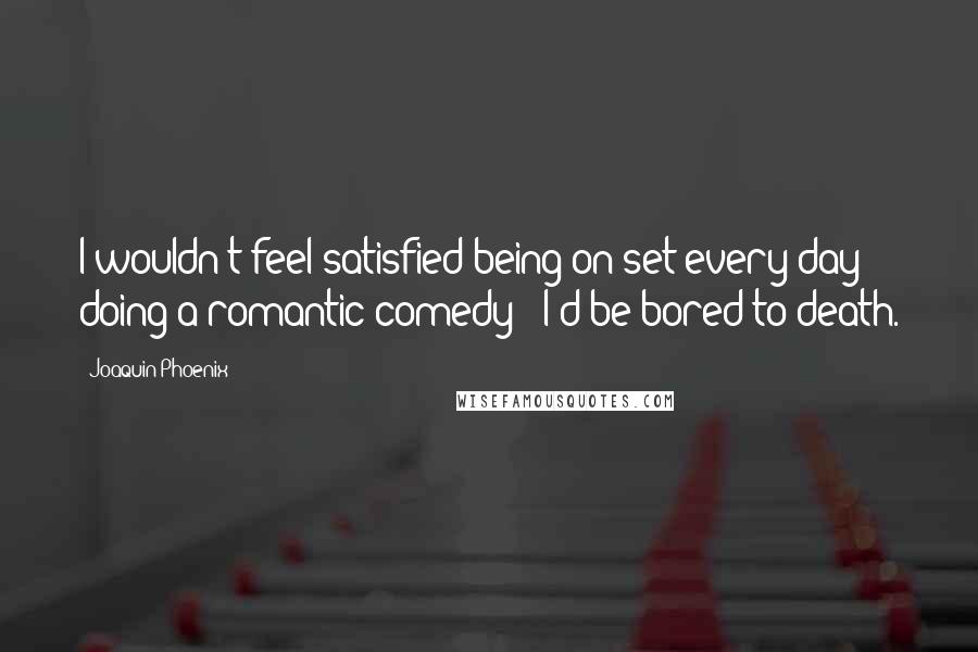Joaquin Phoenix Quotes: I wouldn't feel satisfied being on set every day doing a romantic comedy - I'd be bored to death.