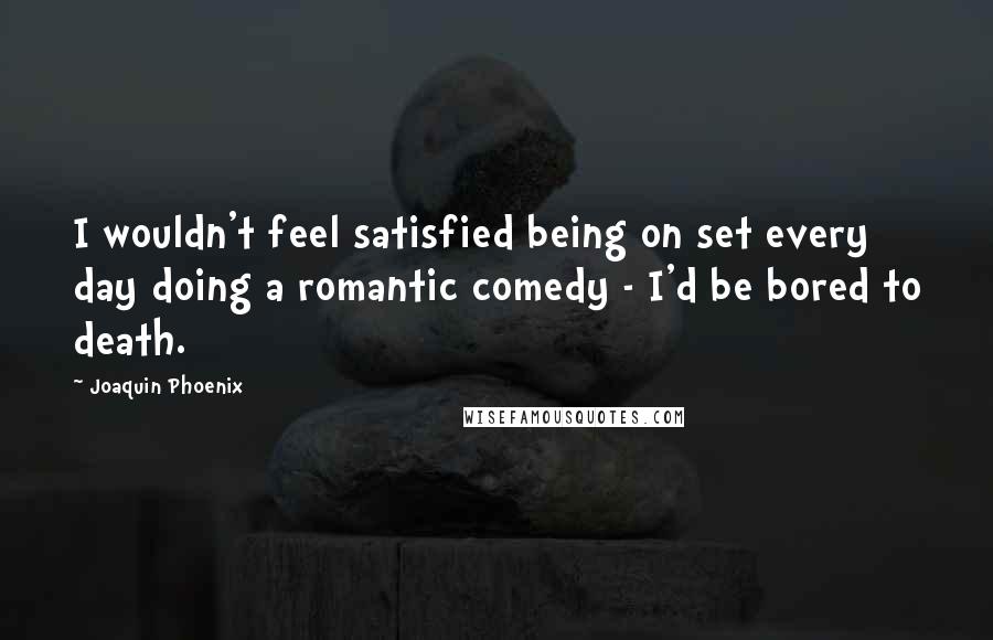 Joaquin Phoenix Quotes: I wouldn't feel satisfied being on set every day doing a romantic comedy - I'd be bored to death.
