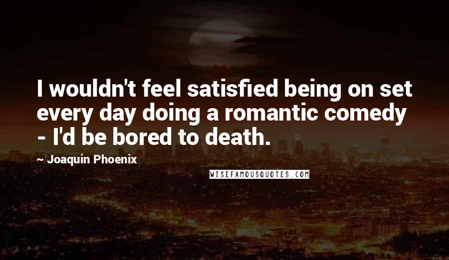 Joaquin Phoenix Quotes: I wouldn't feel satisfied being on set every day doing a romantic comedy - I'd be bored to death.