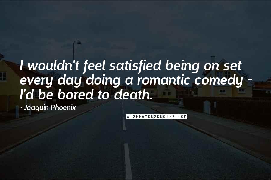 Joaquin Phoenix Quotes: I wouldn't feel satisfied being on set every day doing a romantic comedy - I'd be bored to death.