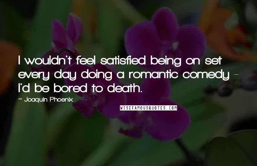 Joaquin Phoenix Quotes: I wouldn't feel satisfied being on set every day doing a romantic comedy - I'd be bored to death.