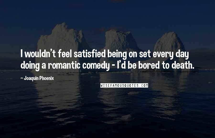 Joaquin Phoenix Quotes: I wouldn't feel satisfied being on set every day doing a romantic comedy - I'd be bored to death.