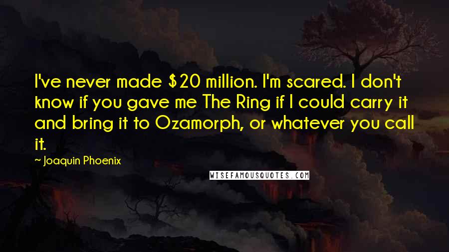 Joaquin Phoenix Quotes: I've never made $20 million. I'm scared. I don't know if you gave me The Ring if I could carry it and bring it to Ozamorph, or whatever you call it.