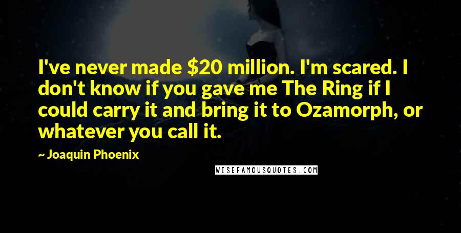 Joaquin Phoenix Quotes: I've never made $20 million. I'm scared. I don't know if you gave me The Ring if I could carry it and bring it to Ozamorph, or whatever you call it.