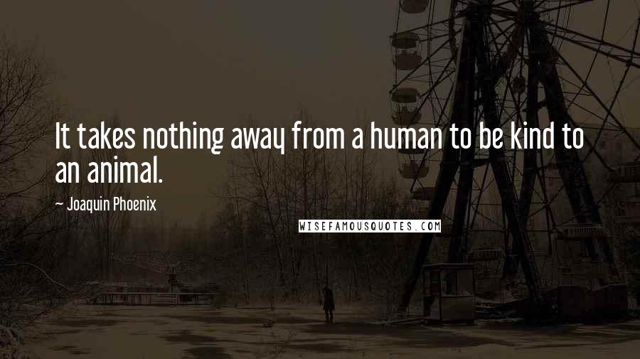 Joaquin Phoenix Quotes: It takes nothing away from a human to be kind to an animal.