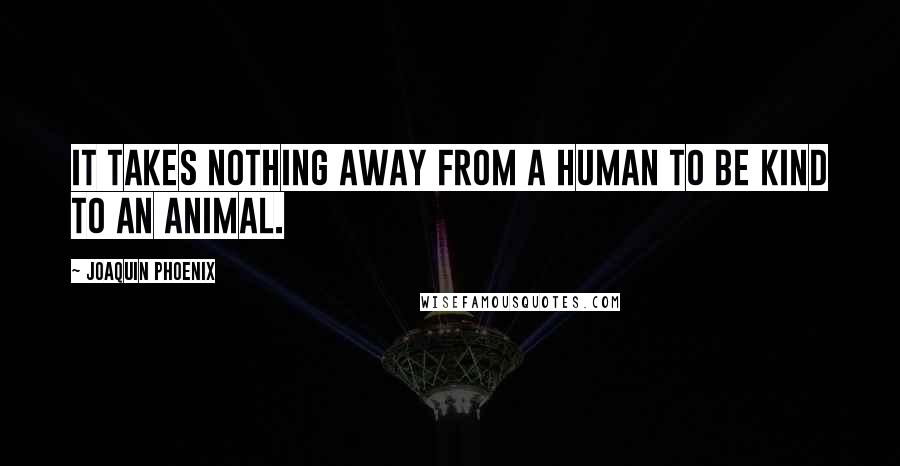 Joaquin Phoenix Quotes: It takes nothing away from a human to be kind to an animal.