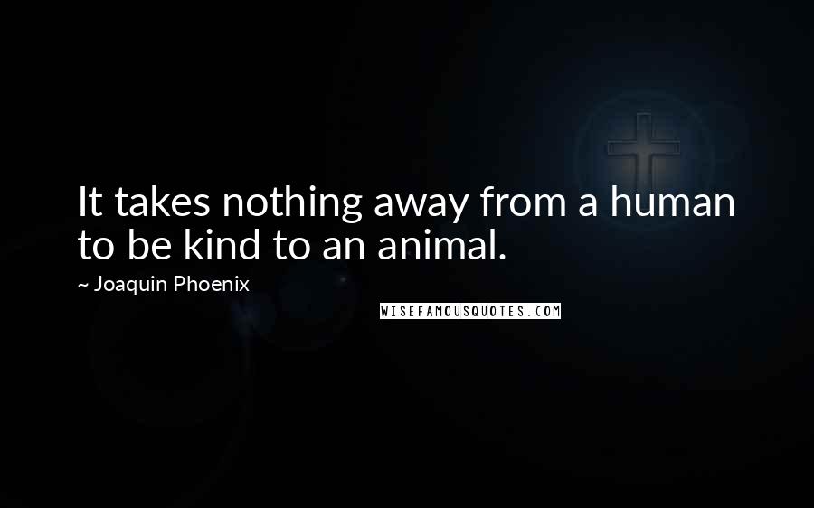Joaquin Phoenix Quotes: It takes nothing away from a human to be kind to an animal.