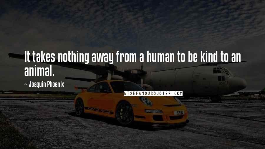 Joaquin Phoenix Quotes: It takes nothing away from a human to be kind to an animal.