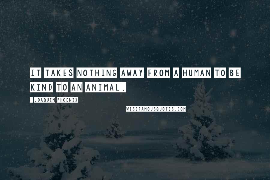 Joaquin Phoenix Quotes: It takes nothing away from a human to be kind to an animal.