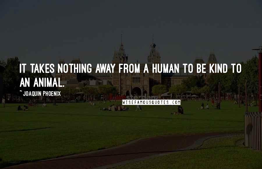 Joaquin Phoenix Quotes: It takes nothing away from a human to be kind to an animal.