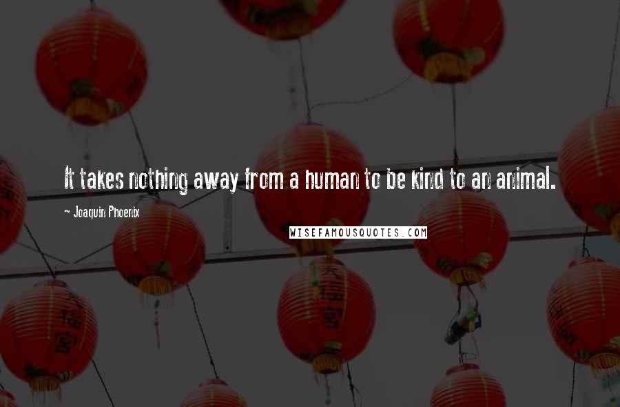 Joaquin Phoenix Quotes: It takes nothing away from a human to be kind to an animal.