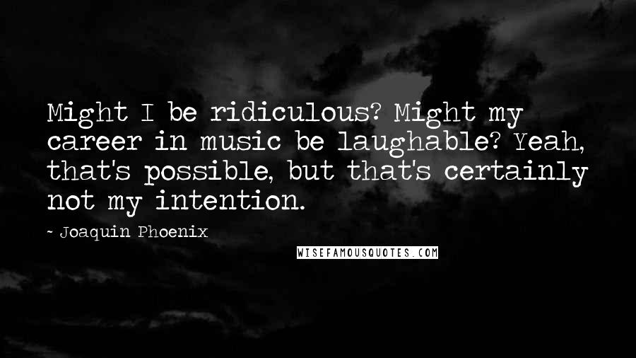 Joaquin Phoenix Quotes: Might I be ridiculous? Might my career in music be laughable? Yeah, that's possible, but that's certainly not my intention.