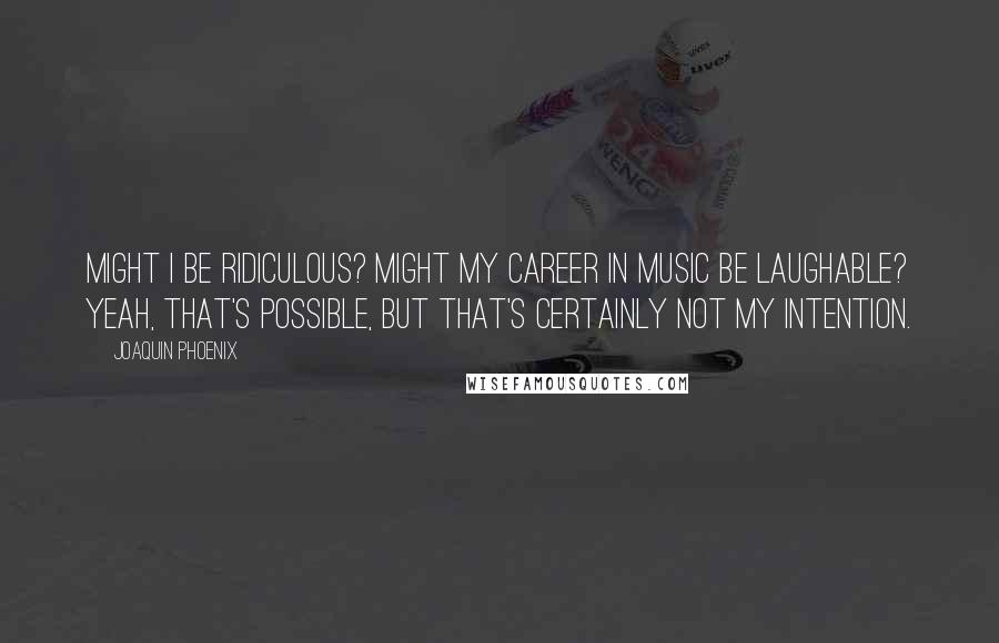 Joaquin Phoenix Quotes: Might I be ridiculous? Might my career in music be laughable? Yeah, that's possible, but that's certainly not my intention.