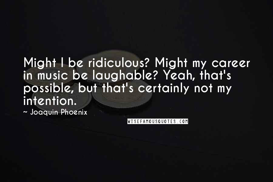 Joaquin Phoenix Quotes: Might I be ridiculous? Might my career in music be laughable? Yeah, that's possible, but that's certainly not my intention.