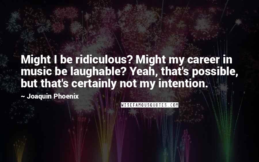 Joaquin Phoenix Quotes: Might I be ridiculous? Might my career in music be laughable? Yeah, that's possible, but that's certainly not my intention.