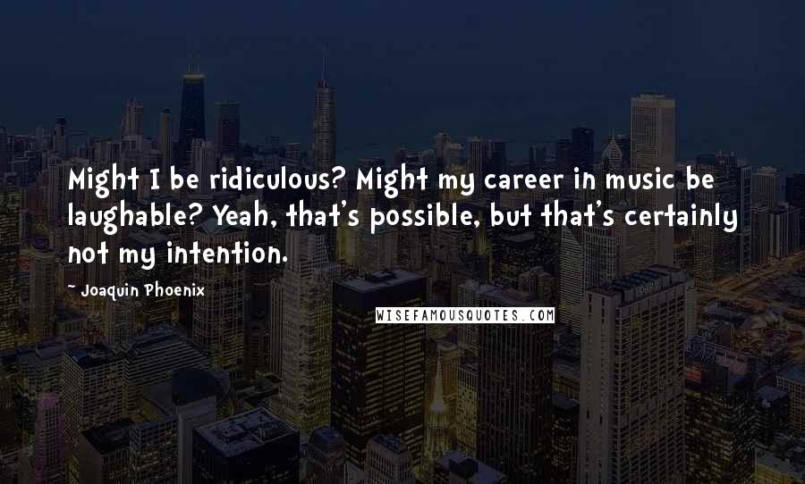 Joaquin Phoenix Quotes: Might I be ridiculous? Might my career in music be laughable? Yeah, that's possible, but that's certainly not my intention.