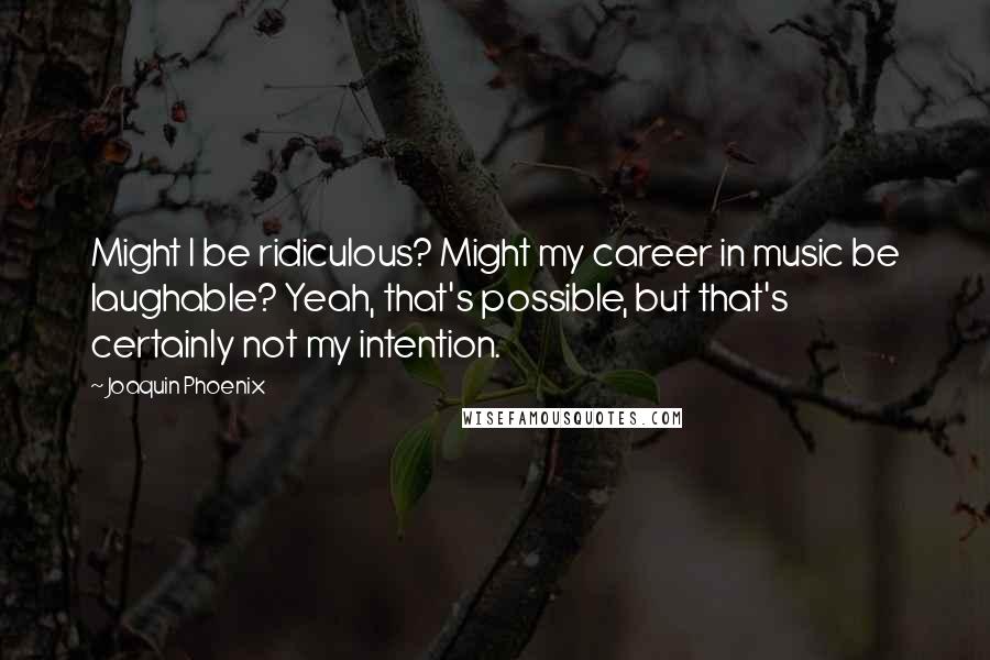Joaquin Phoenix Quotes: Might I be ridiculous? Might my career in music be laughable? Yeah, that's possible, but that's certainly not my intention.