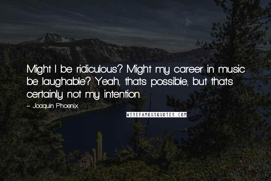 Joaquin Phoenix Quotes: Might I be ridiculous? Might my career in music be laughable? Yeah, that's possible, but that's certainly not my intention.