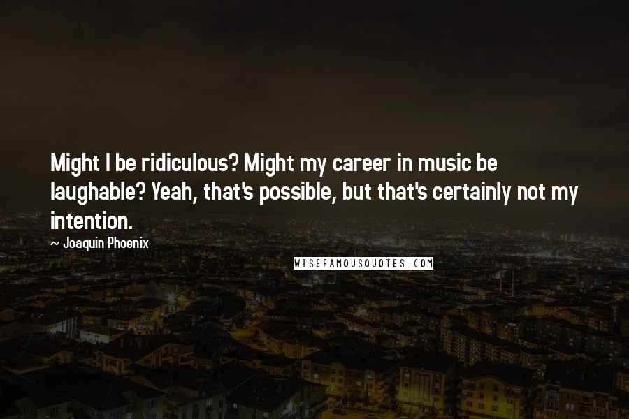 Joaquin Phoenix Quotes: Might I be ridiculous? Might my career in music be laughable? Yeah, that's possible, but that's certainly not my intention.