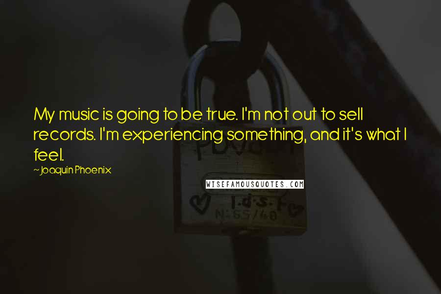 Joaquin Phoenix Quotes: My music is going to be true. I'm not out to sell records. I'm experiencing something, and it's what I feel.