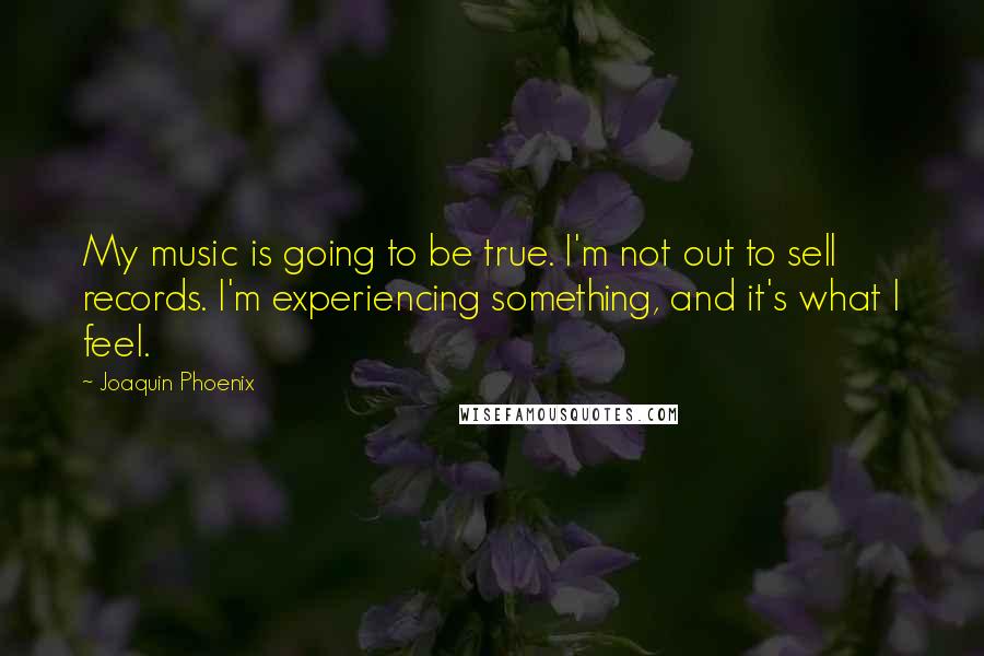 Joaquin Phoenix Quotes: My music is going to be true. I'm not out to sell records. I'm experiencing something, and it's what I feel.