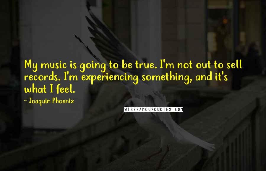 Joaquin Phoenix Quotes: My music is going to be true. I'm not out to sell records. I'm experiencing something, and it's what I feel.