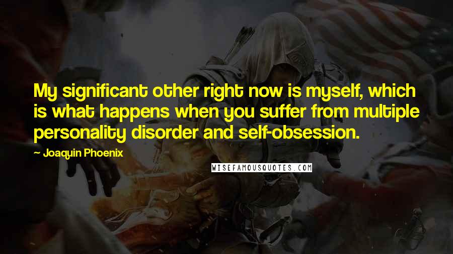 Joaquin Phoenix Quotes: My significant other right now is myself, which is what happens when you suffer from multiple personality disorder and self-obsession.