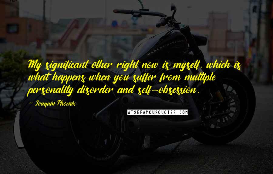 Joaquin Phoenix Quotes: My significant other right now is myself, which is what happens when you suffer from multiple personality disorder and self-obsession.