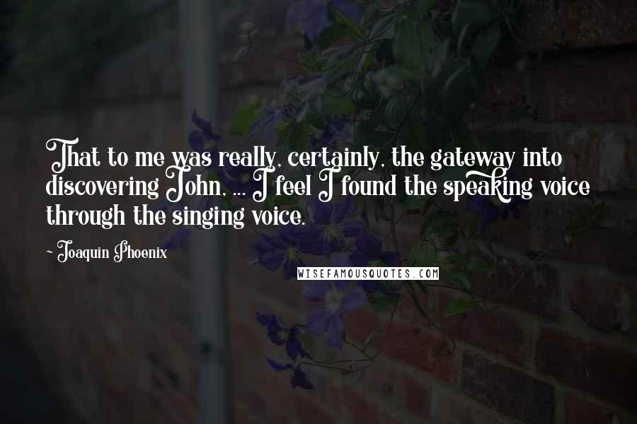 Joaquin Phoenix Quotes: That to me was really, certainly, the gateway into discovering John, ... I feel I found the speaking voice through the singing voice.