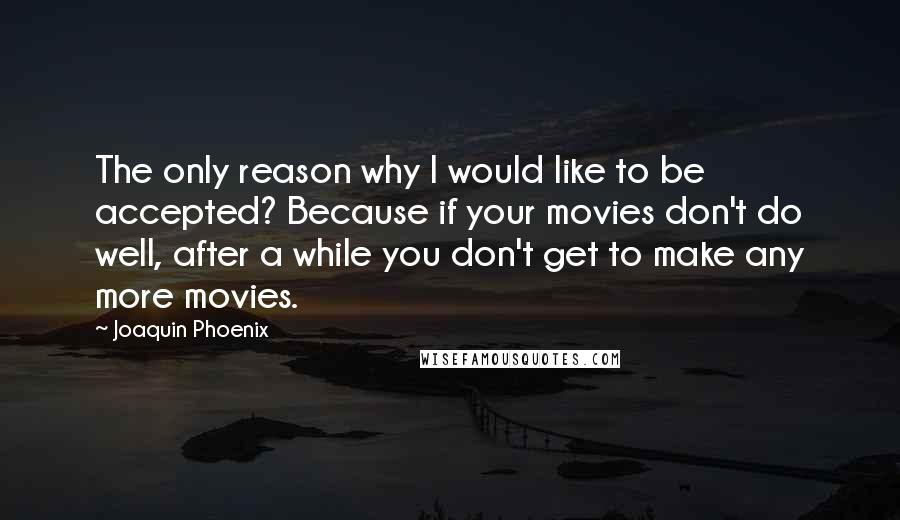 Joaquin Phoenix Quotes: The only reason why I would like to be accepted? Because if your movies don't do well, after a while you don't get to make any more movies.