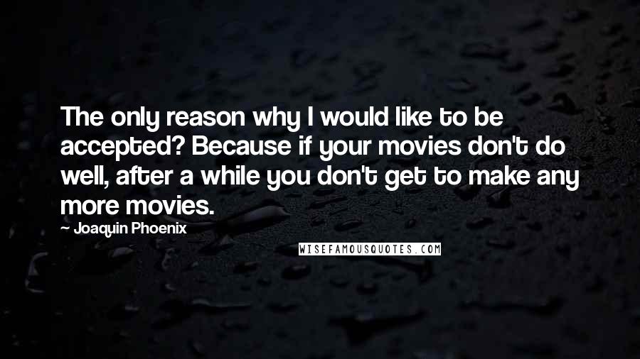 Joaquin Phoenix Quotes: The only reason why I would like to be accepted? Because if your movies don't do well, after a while you don't get to make any more movies.