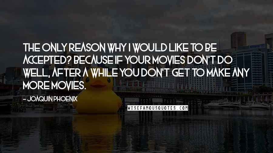 Joaquin Phoenix Quotes: The only reason why I would like to be accepted? Because if your movies don't do well, after a while you don't get to make any more movies.