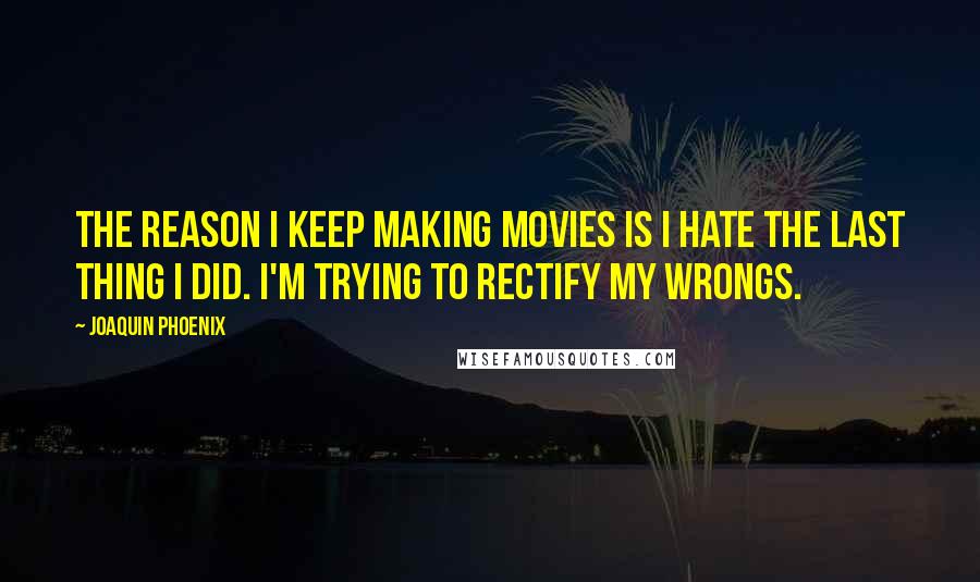 Joaquin Phoenix Quotes: The reason I keep making movies is I hate the last thing I did. I'm trying to rectify my wrongs.