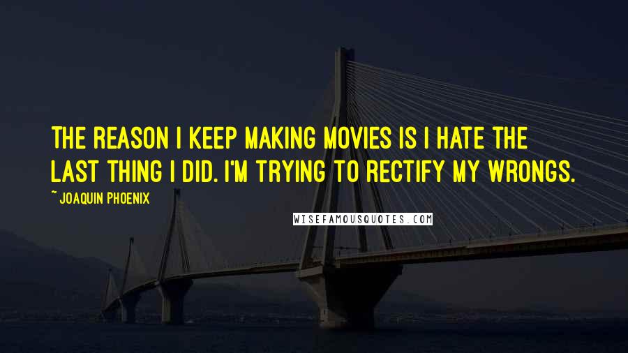 Joaquin Phoenix Quotes: The reason I keep making movies is I hate the last thing I did. I'm trying to rectify my wrongs.