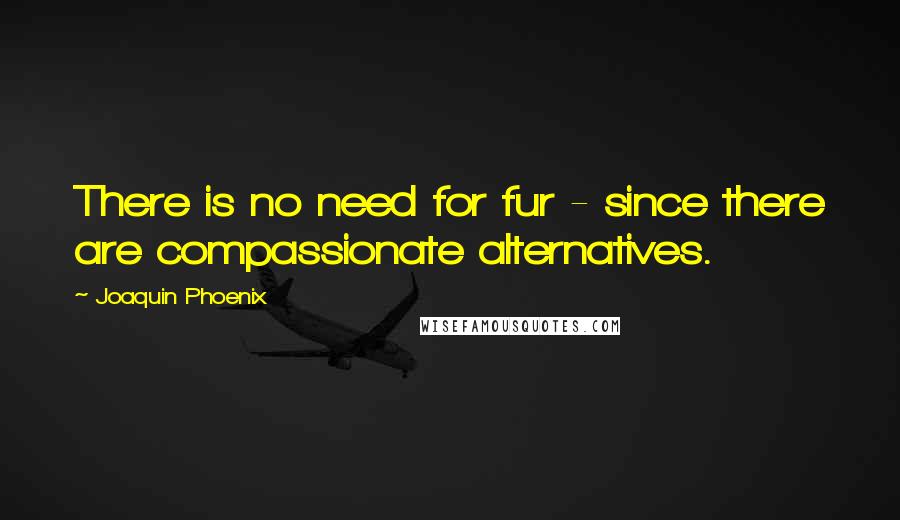 Joaquin Phoenix Quotes: There is no need for fur - since there are compassionate alternatives.