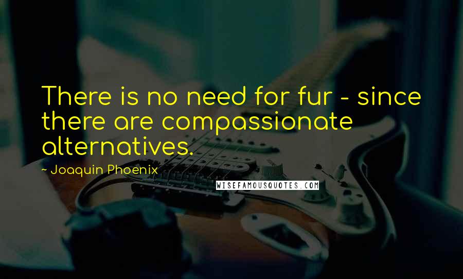 Joaquin Phoenix Quotes: There is no need for fur - since there are compassionate alternatives.