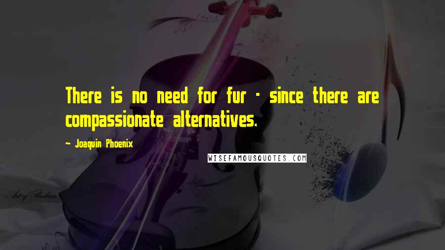 Joaquin Phoenix Quotes: There is no need for fur - since there are compassionate alternatives.