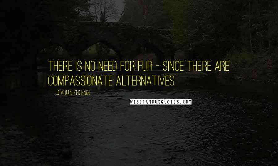 Joaquin Phoenix Quotes: There is no need for fur - since there are compassionate alternatives.