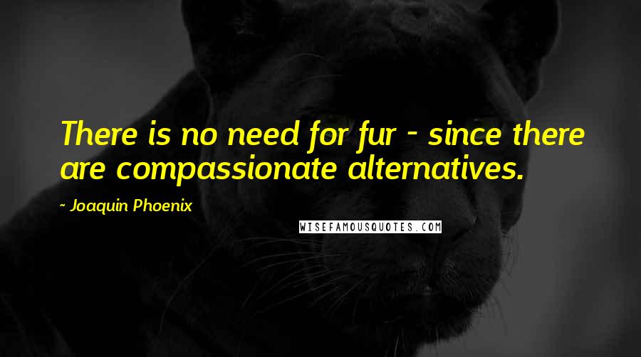 Joaquin Phoenix Quotes: There is no need for fur - since there are compassionate alternatives.