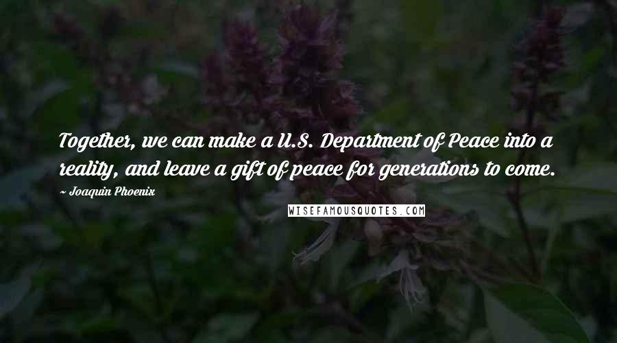 Joaquin Phoenix Quotes: Together, we can make a U.S. Department of Peace into a reality, and leave a gift of peace for generations to come.