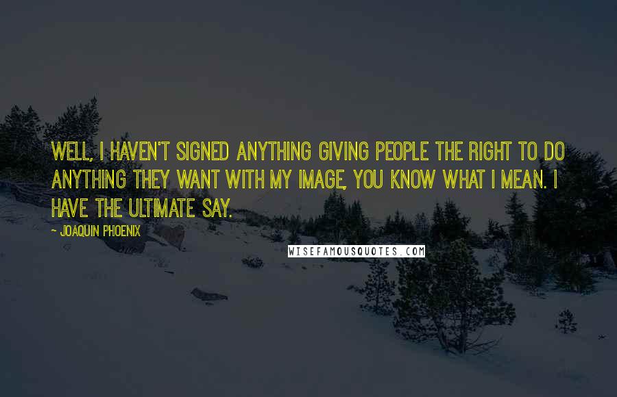 Joaquin Phoenix Quotes: Well, I haven't signed anything giving people the right to do anything they want with my image, you know what I mean. I have the ultimate say.