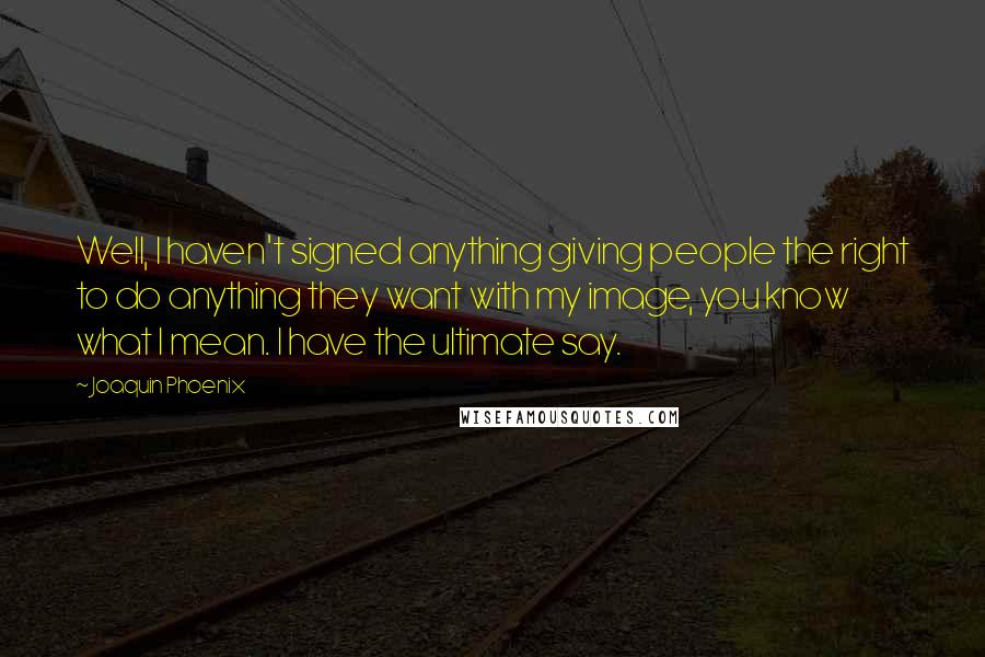 Joaquin Phoenix Quotes: Well, I haven't signed anything giving people the right to do anything they want with my image, you know what I mean. I have the ultimate say.