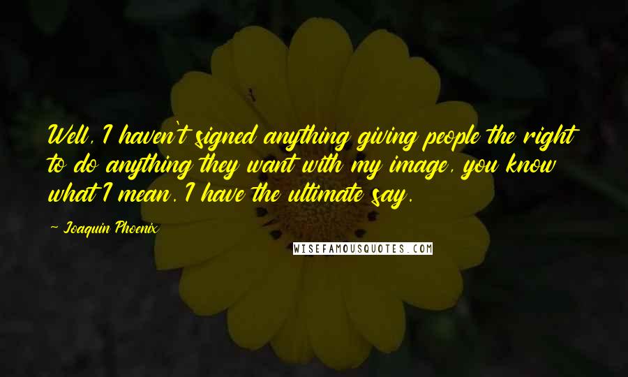 Joaquin Phoenix Quotes: Well, I haven't signed anything giving people the right to do anything they want with my image, you know what I mean. I have the ultimate say.