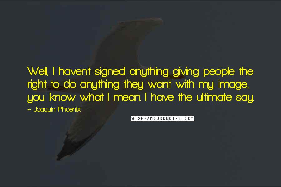 Joaquin Phoenix Quotes: Well, I haven't signed anything giving people the right to do anything they want with my image, you know what I mean. I have the ultimate say.