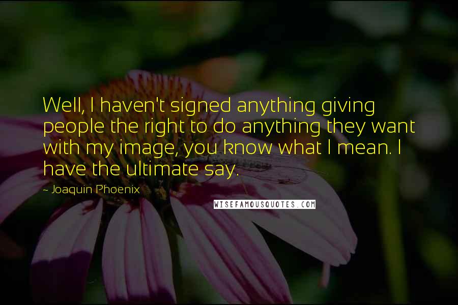 Joaquin Phoenix Quotes: Well, I haven't signed anything giving people the right to do anything they want with my image, you know what I mean. I have the ultimate say.