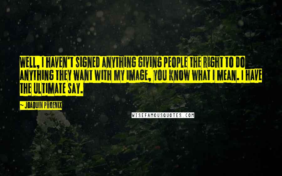 Joaquin Phoenix Quotes: Well, I haven't signed anything giving people the right to do anything they want with my image, you know what I mean. I have the ultimate say.